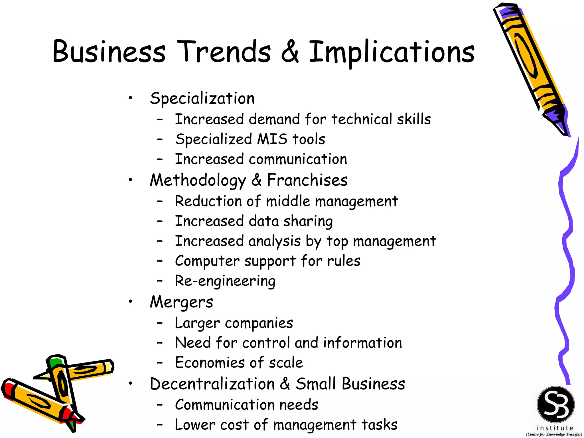 Business Trends & Implications Specialization Increased demand for technical skills Specialized MIS tools Increased communication Methodology & Franchises Reduction of middle management Increased data sharing Increased analysis by top management Computer support for rules Re-engineering Mergers Larger companies Need for control and information Economies of scale Decentralization & Small Business Communication needs Lower cost of management tasks Low maintenance technology 