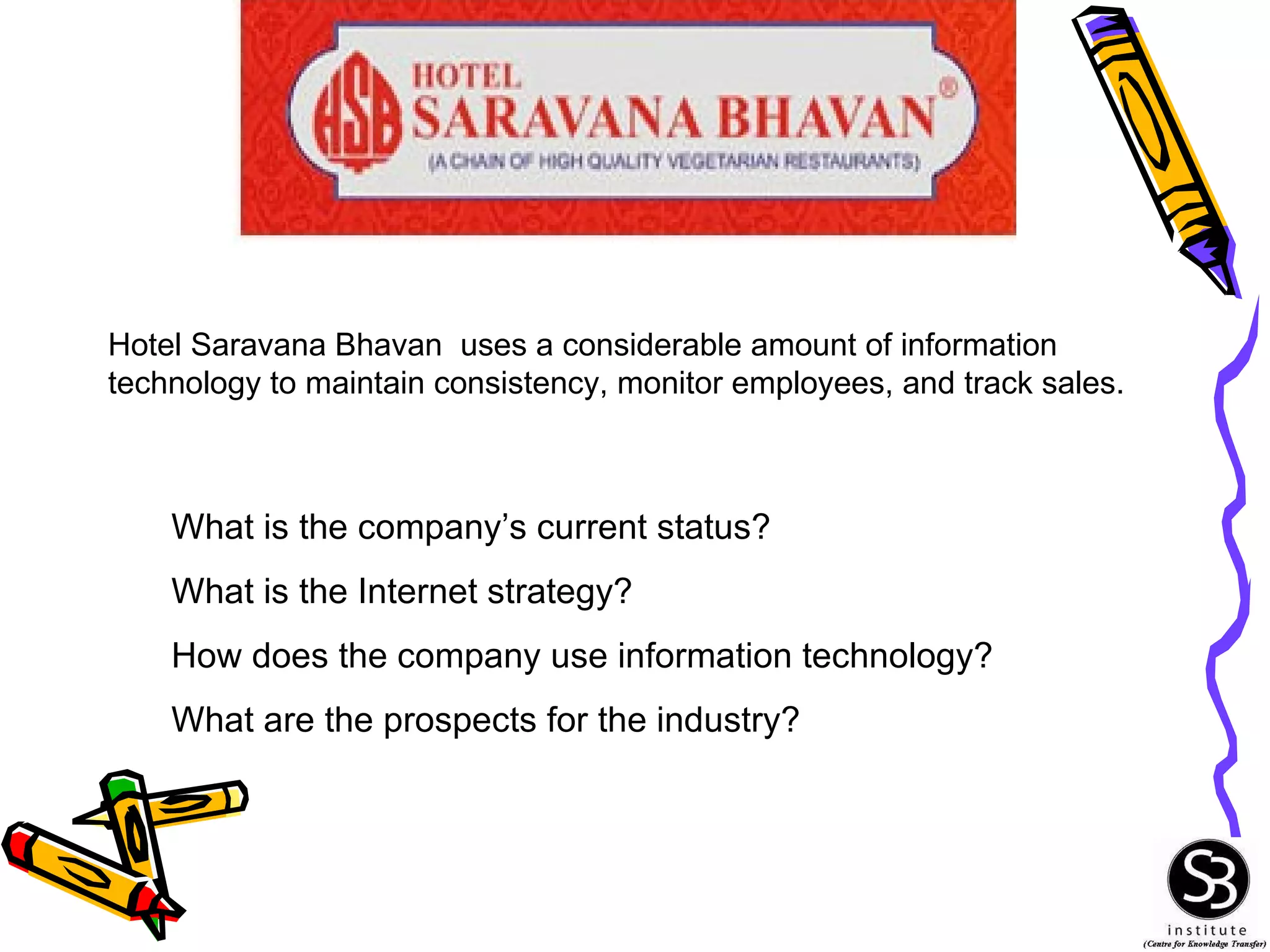 What is the company’s current status? What is the Internet strategy? How does the company use information technology? What are the prospects for the industry? Hotel Saravana Bhavan  uses a considerable amount of information technology to maintain consistency, monitor employees, and track sales. 