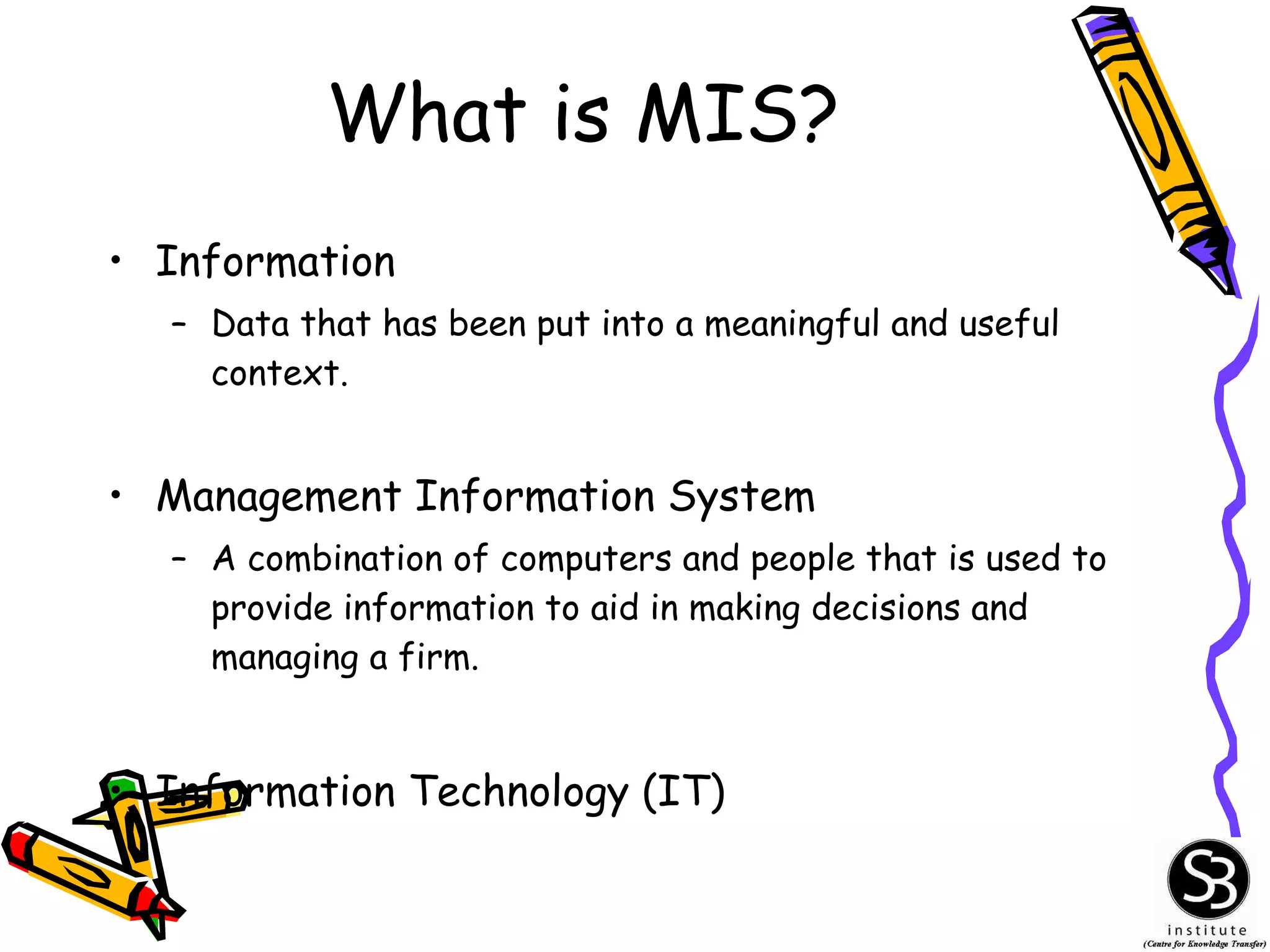 What is MIS? Information Data that has been put into a meaningful and useful context. Management Information System A combination of computers and people that is used to provide information to aid in making decisions and managing a firm. Information Technology (IT) 