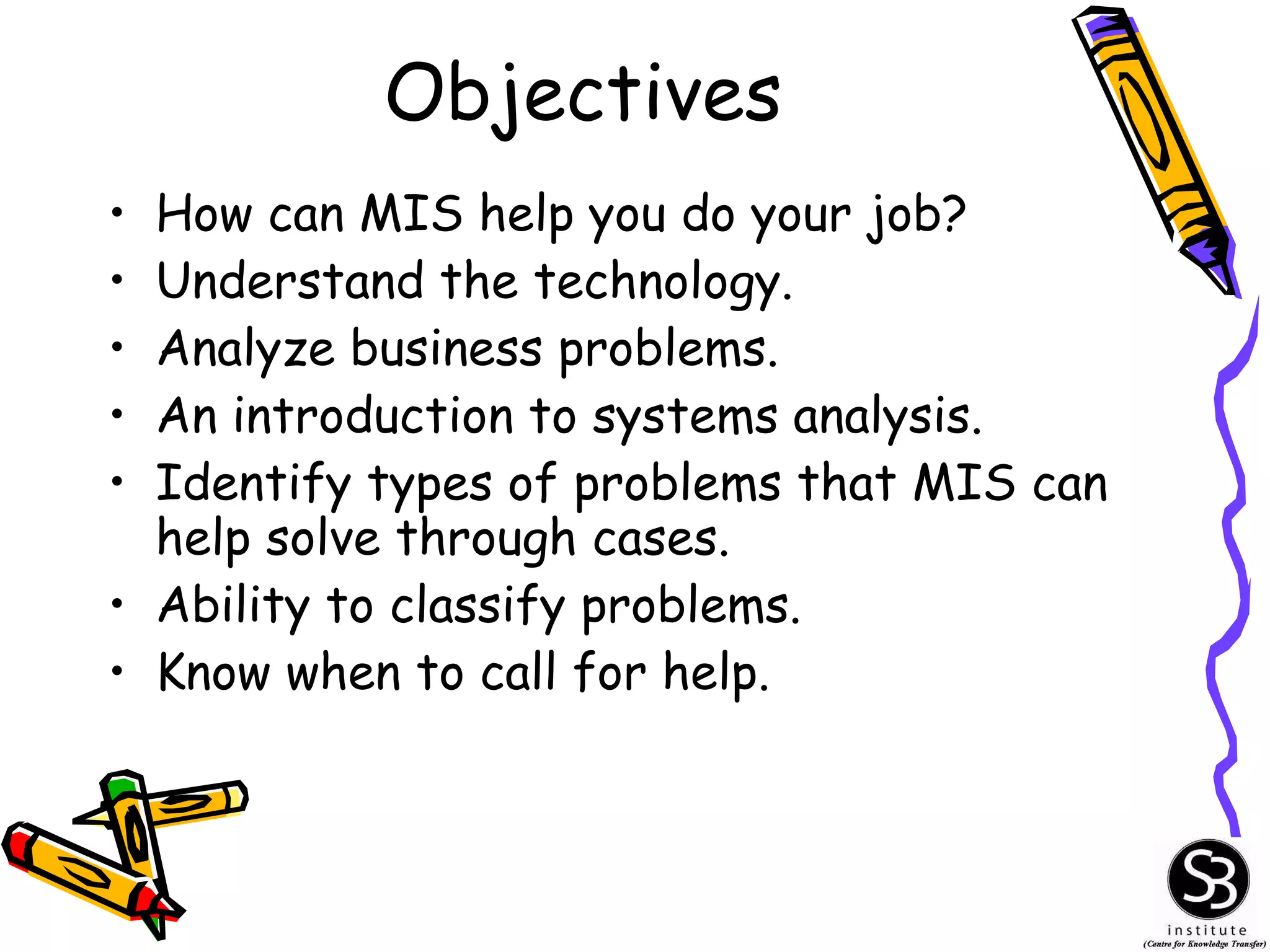 Objectives How can MIS help you do your job? Understand the technology. Analyze business problems. An introduction to systems analysis. Identify types of problems that MIS can help solve through cases. Ability to classify problems. Know when to call for help. 
