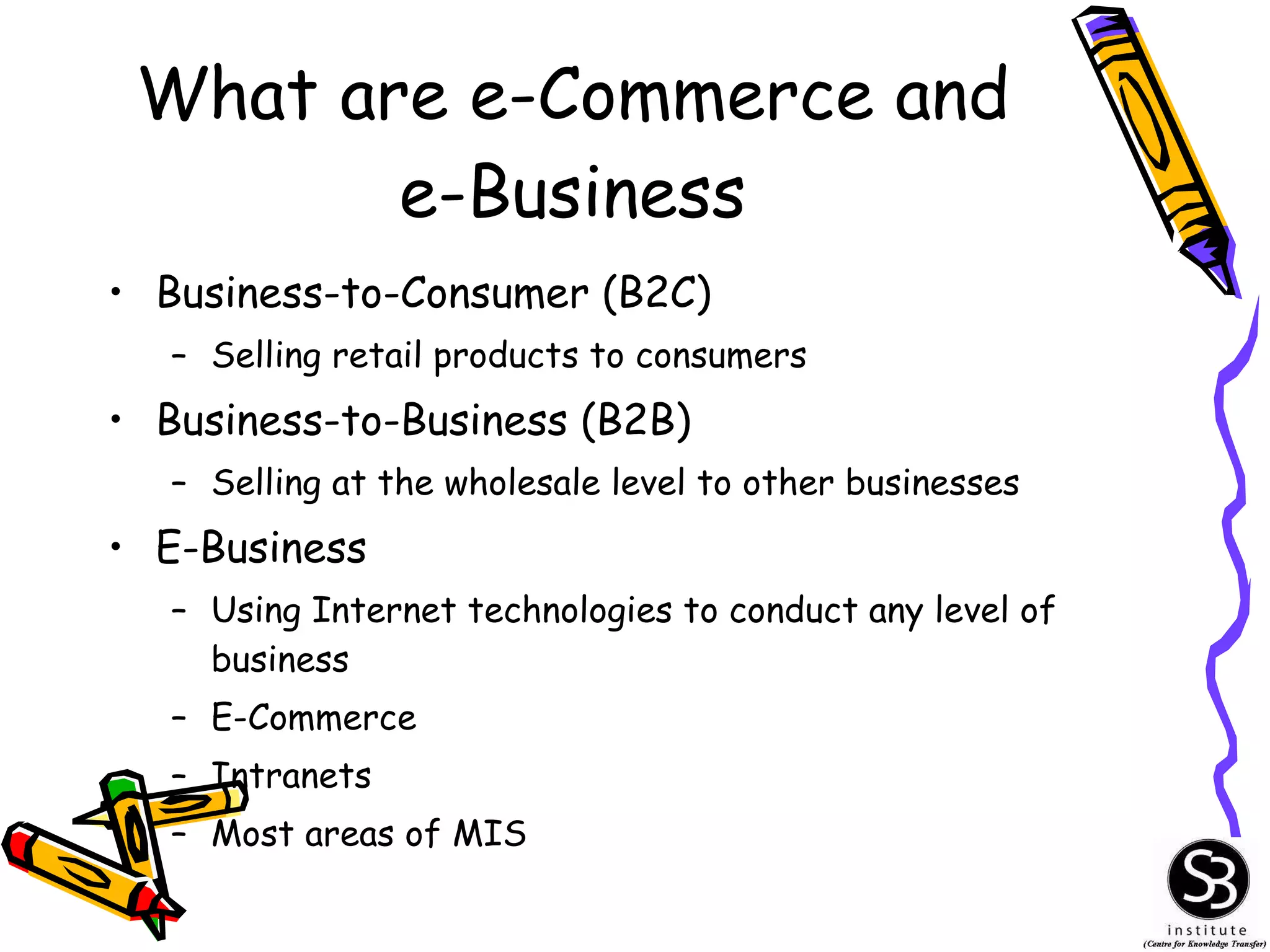What are e-Commerce and e-Business Business-to-Consumer (B2C) Selling retail products to consumers Business-to-Business (B2B) Selling at the wholesale level to other businesses E-Business Using Internet technologies to conduct any level of business E-Commerce Intranets Most areas of MIS 