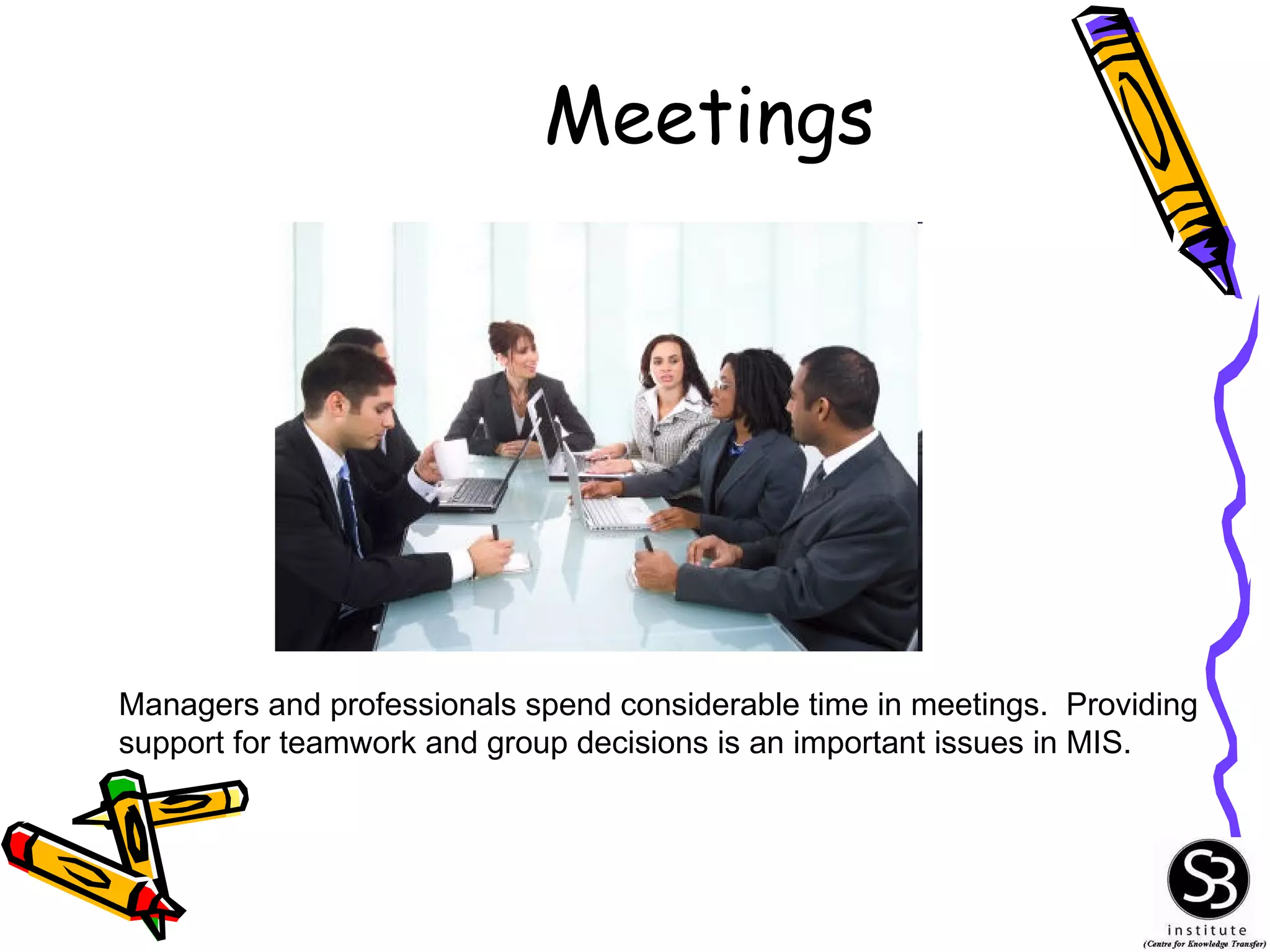 Meetings Managers and professionals spend considerable time in meetings.  Providing support for teamwork and group decisions is an important issues in MIS. 
