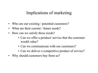 Implications of marketing

• Who are our existing / potential customers?
• What are their current / future needs?
• How can we satisfy these needs?
     • Can we offer a product/ service that the customer
       would value?
     • Can we communicate with our customers?
     • Can we deliver a competitive product of service?
• Why should customers buy from us?
 