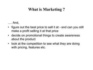 What is Marketing ?


…. And,
• figure out the best price to sell it at - and can you still
  make a profit selling it at that price
• decide on promotional things to create awareness
  about the product
• look at the competition to see what they are doing
  with pricing, features etc.
 