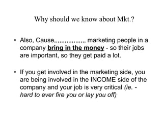 Why should we know about Mkt.?

• Also, Cause,,,,,,,,,,,,,,,,,, marketing people in a
  company bring in the money - so their jobs
  are important, so they get paid a lot.

• If you get involved in the marketing side, you
  are being involved in the INCOME side of the
  company and your job is very critical (ie. -
  hard to ever fire you or lay you off)
 