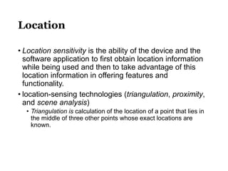 Location
• Location sensitivity is the ability of the device and the
software application to first obtain location information
while being used and then to take advantage of this
location information in offering features and
functionality.
• location-sensing technologies (triangulation, proximity,
and scene analysis)
• Triangulation is calculation of the location of a point that lies in
the middle of three other points whose exact locations are
known.
 
