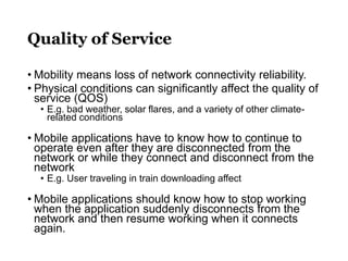 Quality of Service
• Mobility means loss of network connectivity reliability.
• Physical conditions can significantly affect the quality of
service (QOS)
• E.g. bad weather, solar flares, and a variety of other climate-
related conditions
• Mobile applications have to know how to continue to
operate even after they are disconnected from the
network or while they connect and disconnect from the
network
• E.g. User traveling in train downloading affect
• Mobile applications should know how to stop working
when the application suddenly disconnects from the
network and then resume working when it connects
again.
 