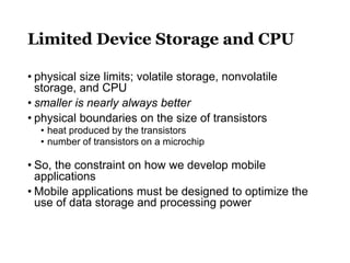 Limited Device Storage and CPU
• physical size limits; volatile storage, nonvolatile
storage, and CPU
• smaller is nearly always better
• physical boundaries on the size of transistors
• heat produced by the transistors
• number of transistors on a microchip
• So, the constraint on how we develop mobile
applications
• Mobile applications must be designed to optimize the
use of data storage and processing power
 