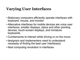 Varying User Interfaces
• Stationary computers efficiently operate interfaces with
keyboard, mouse, and monitor
• Alternative interfaces for mobile devices are voice user
interfaces, smaller displays, stylus and other pointing
devices, touch-screen displays, and miniature
keyboards.
• Cumbersome to interact while driving or on the move.
• designers and implementers need to understand
necessity of finding the best user interface(s)
• Next computing revolution in interfaces
 