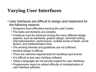Varying User Interfaces
• User interfaces are difficult to design and implement for
the following reasons
• Designers have difficulties learning the user’s tasks.
• The tasks and domains are complex.
• A balance must be achieved among the many different design
aspects, such as standards, graphic design, technical writing,
internationalization, performance, multiple levels of detail, social
factors, and implementation time.
• The existing theories and guidelines are not sufficient.
• Iterative design is difficult.
• There are real-time requirements for handling input events.
• It is difficult to test user interface software.
• Today’s languages do not provide support for user interfaces.
• Programmers report an added difficulty of modularization of
user interface software.
 