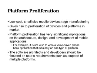 Platform Proliferation
• Low cost, small size mobile devices rage manufacturing
• Gives rise to proliferation of devices and platforms in
market
• Platform proliferation has very significant implications
on the architecture, design, and development of mobile
applications.
• For example, it is not wise to write a voice-driven phone
book application that runs only on one type of platform.
• The software architects and developers should be
focused on user’s requirements such as, support of
multiple platforms.
 