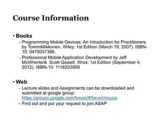 Course Information
• Books
- Programming Mobile Devices: An Introduction for Practitioners
by TommiMikkonen, Wiley; 1st Edition (March 19, 2007). ISBN-
10: 0470057386.
- Professional Mobile Application Development by Jeff
McWherter& Scott Gowell, Wrox; 1st Edition (September 4,
2012). ISBN-10: 1118203909
• Web
- Lecture slides and Assignments can be downloaded and
submitted at google group:
https://groups.google.com/forum/#!forum/mcuos
- Find out and put your request to join ASAP
 