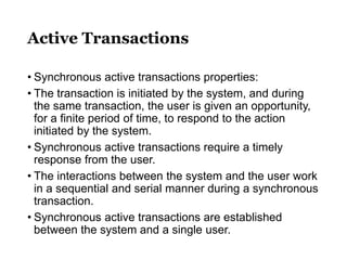 Active Transactions
• Synchronous active transactions properties:
• The transaction is initiated by the system, and during
the same transaction, the user is given an opportunity,
for a finite period of time, to respond to the action
initiated by the system.
• Synchronous active transactions require a timely
response from the user.
• The interactions between the system and the user work
in a sequential and serial manner during a synchronous
transaction.
• Synchronous active transactions are established
between the system and a single user.
 