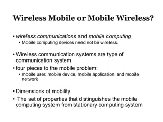 Wireless Mobile or Mobile Wireless?
• wireless communications and mobile computing
• Mobile computing devices need not be wireless.
• Wireless communication systems are type of
communication system
• four pieces to the mobile problem:
• mobile user, mobile device, mobile application, and mobile
network
• Dimensions of mobility:
• The set of properties that distinguishes the mobile
computing system from stationary computing system
 