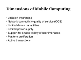 Dimensions of Mobile Computing
• Location awareness
• Network connectivity quality of service (QOS)
• Limited device capabilities
• Limited power supply
• Support for a wide variety of user interfaces
• Platform proliferation
• Active transactions
 
