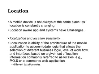 Location
• A mobile device is not always at the same place: Its
location is constantly changing.
• Location aware app and systems have Challenges .
• localization and location sensitivity
• Localization is ability of the architecture of the mobile
application to accommodate logic that allows the
selection of different business logic, level of work flow,
and interfaces based on a given set of location
information commonly referred to as locales. e.g.,
P.O.S or e-commerce web application
• different taxation rules
 