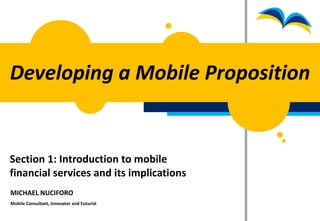 Developing a Mobile Proposition


Section 1: Introduction to mobile
financial services and its implications
MICHAEL NUCIFORO
Mobile Consultant, Innovator and Futurist
 
