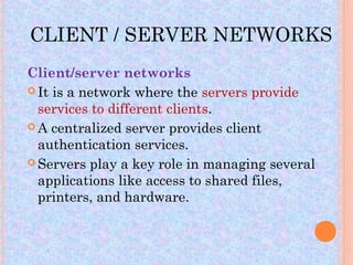 CLIENT / SERVER NETWORKS
Client/server networks
 It is a network where the servers provide
  services to different clients.
 A centralized server provides client
  authentication services.
 Servers play a key role in managing several
  applications like access to shared files,
  printers, and hardware.
 