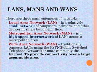 LANS, MANS AND WANS
There are three main categories of networks:
• Local Area Network (LAN) – is a relatively
  small network of computers, printers, and other
  devices in single building or floor.
• Metropolitan Area Network (MAN) – is a
  high-speed internetwork of LANs across a
  metropolitan area.
• Wide Area Network (WAN) – traditionally
  connects LANs using the PSTN(Public Switched
  Telephone Network) or more commonly the
  Internet. To provide connectivity over a large
  geographic area.
 