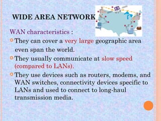 WIDE AREA NETWORK

WAN characteristics :
 They can cover a very large geographic area

  even span the world.
 They usually communicate at slow speed
  (compared to LANs).
 They use devices such as routers, modems, and
  WAN switches, connectivity devices specific to
  LANs and used to connect to long-haul
  transmission media.
 