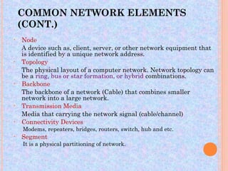 COMMON NETWORK ELEMENTS
    (CONT.)
•   Node
    A device such as, client, server, or other network equipment that
    is identified by a unique network address.
•   Topology
    The physical layout of a computer network. Network topology can
    be a ring, bus or star formation, or hybrid combinations.
•   Backbone
    The backbone of a network (Cable) that combines smaller
    network into a large network.
•   Transmission Media
    Media that carrying the network signal (cable/channel)
•   Connectivity Devices
    Modems, repeaters, bridges, routers, switch, hub and etc.
•   Segment
    It is a physical partitioning of network.
 