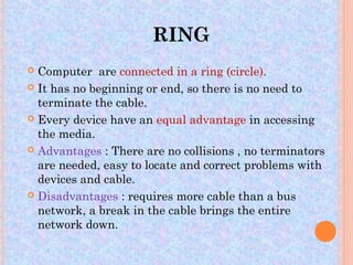 RING
 Computer are connected in a ring (circle).
 It has no beginning or end, so there is no need to
  terminate the cable.
 Every device have an equal advantage in accessing
  the media.
 Advantages : There are no collisions , no terminators
  are needed, easy to locate and correct problems with
  devices and cable.
 Disadvantages : requires more cable than a bus
  network, a break in the cable brings the entire
  network down.
 