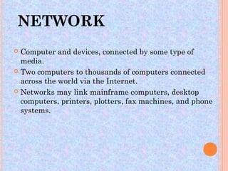 NETWORK
 Computer and devices, connected by some type of
  media.
 Two computers to thousands of computers connected
  across the world via the Internet.
 Networks may link mainframe computers, desktop
  computers, printers, plotters, fax machines, and phone
  systems.
 