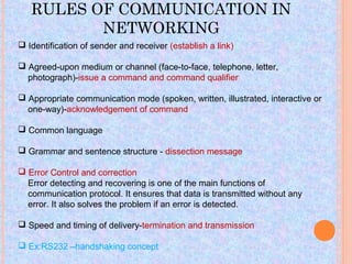 RULES OF COMMUNICATION IN
          NETWORKING
 Identification of sender and receiver (establish a link)

 Agreed-upon medium or channel (face-to-face, telephone, letter,
  photograph)-issue a command and command qualifier

 Appropriate communication mode (spoken, written, illustrated, interactive or
  one-way)-acknowledgement of command

 Common language

 Grammar and sentence structure - dissection message

 Error Control and correction
  Error detecting and recovering is one of the main functions of
  communication protocol. It ensures that data is transmitted without any
  error. It also solves the problem if an error is detected.

 Speed and timing of delivery-termination and transmission

 Ex:RS232 –handshaking concept
 