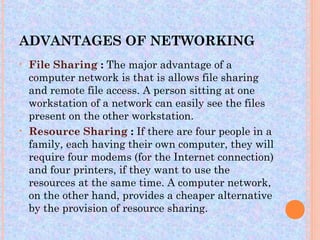 ADVANTAGES OF NETWORKING
•   File Sharing : The major advantage of a
    computer network is that is allows file sharing
    and remote file access. A person sitting at one
    workstation of a network can easily see the files
    present on the other workstation.
•   Resource Sharing : If there are four people in a
    family, each having their own computer, they will
    require four modems (for the Internet connection)
    and four printers, if they want to use the
    resources at the same time. A computer network,
    on the other hand, provides a cheaper alternative
    by the provision of resource sharing.
 