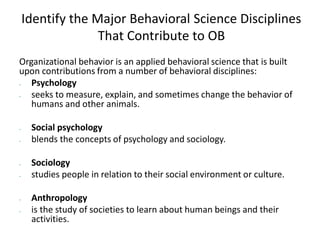 Identify the Major Behavioral Science Disciplines
That Contribute to OB
Organizational behavior is an applied behavioral science that is built
upon contributions from a number of behavioral disciplines:
 Psychology
 seeks to measure, explain, and sometimes change the behavior of
humans and other animals.
 Social psychology
 blends the concepts of psychology and sociology.
 Sociology
 studies people in relation to their social environment or culture.
 Anthropology
 is the study of societies to learn about human beings and their
activities.
 