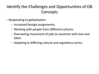 Identify the Challenges and Opportunities of OB
Concepts
• Responding to globalization
– Increased foreign assignments.
– Working with people from different cultures.
– Overseeing movement of jobs to countries with low-cost
labor.
– Adapting to differing cultural and regulatory norms.
 