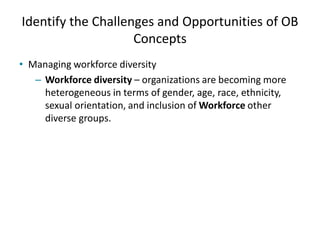 Identify the Challenges and Opportunities of OB
Concepts
• Managing workforce diversity
– Workforce diversity – organizations are becoming more
heterogeneous in terms of gender, age, race, ethnicity,
sexual orientation, and inclusion of Workforce other
diverse groups.
 