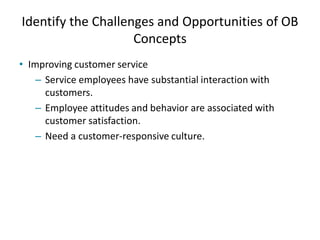 Identify the Challenges and Opportunities of OB
Concepts
• Improving customer service
– Service employees have substantial interaction with
customers.
– Employee attitudes and behavior are associated with
customer satisfaction.
– Need a customer-responsive culture.
 