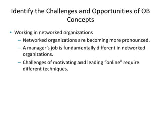 Identify the Challenges and Opportunities of OB
Concepts
• Working in networked organizations
– Networked organizations are becoming more pronounced.
– A manager’s job is fundamentally different in networked
organizations.
– Challenges of motivating and leading “online” require
different techniques.
 