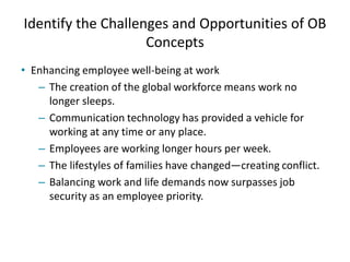 Identify the Challenges and Opportunities of OB
Concepts
• Enhancing employee well-being at work
– The creation of the global workforce means work no
longer sleeps.
– Communication technology has provided a vehicle for
working at any time or any place.
– Employees are working longer hours per week.
– The lifestyles of families have changed—creating conflict.
– Balancing work and life demands now surpasses job
security as an employee priority.
 