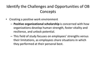Identify the Challenges and Opportunities of OB
Concepts
• Creating a positive work environment
– Positive organizational scholarship is concerned with how
organizations develop human strength, foster vitality and
resilience, and unlock potential.
– This field of study focuses on employees’ strengths versus
their limitations, as employees share situations in which
they performed at their personal best.
 