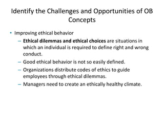 Identify the Challenges and Opportunities of OB
Concepts
• Improving ethical behavior
– Ethical dilemmas and ethical choices are situations in
which an individual is required to define right and wrong
conduct.
– Good ethical behavior is not so easily defined.
– Organizations distribute codes of ethics to guide
employees through ethical dilemmas.
– Managers need to create an ethically healthy climate.
 