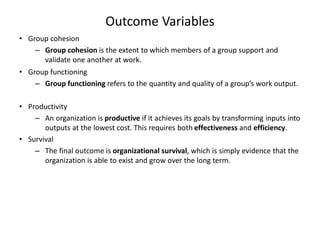 Outcome Variables
• Group cohesion
– Group cohesion is the extent to which members of a group support and
validate one another at work.
• Group functioning
– Group functioning refers to the quantity and quality of a group’s work output.
• Productivity
– An organization is productive if it achieves its goals by transforming inputs into
outputs at the lowest cost. This requires both effectiveness and efficiency.
• Survival
– The final outcome is organizational survival, which is simply evidence that the
organization is able to exist and grow over the long term.
 