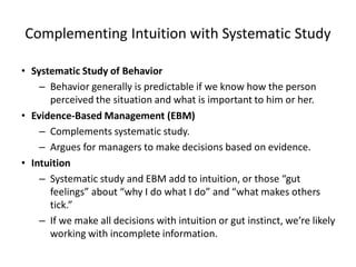 Complementing Intuition with Systematic Study
• Systematic Study of Behavior
– Behavior generally is predictable if we know how the person
perceived the situation and what is important to him or her.
• Evidence-Based Management (EBM)
– Complements systematic study.
– Argues for managers to make decisions based on evidence.
• Intuition
– Systematic study and EBM add to intuition, or those “gut
feelings” about “why I do what I do” and “what makes others
tick.”
– If we make all decisions with intuition or gut instinct, we’re likely
working with incomplete information.
 