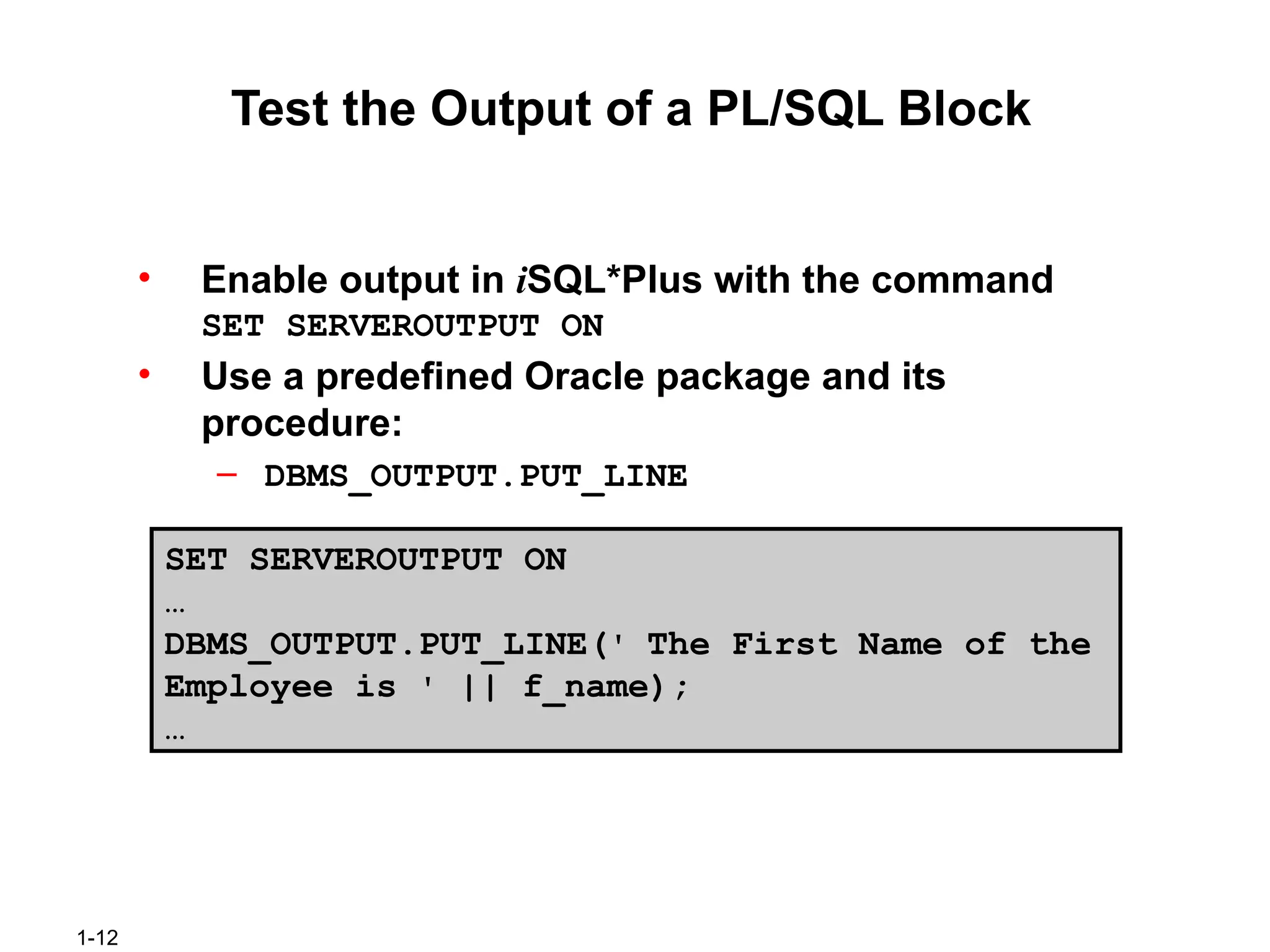 1-12
Test the Output of a PL/SQL Block
• Enable output in iSQL*Plus with the command
SET SERVEROUTPUT ON
• Use a predefined Oracle package and its
procedure:
– DBMS_OUTPUT.PUT_LINE
SET SERVEROUTPUT ON
…
DBMS_OUTPUT.PUT_LINE(' The First Name of the
Employee is ' || f_name);
…
 