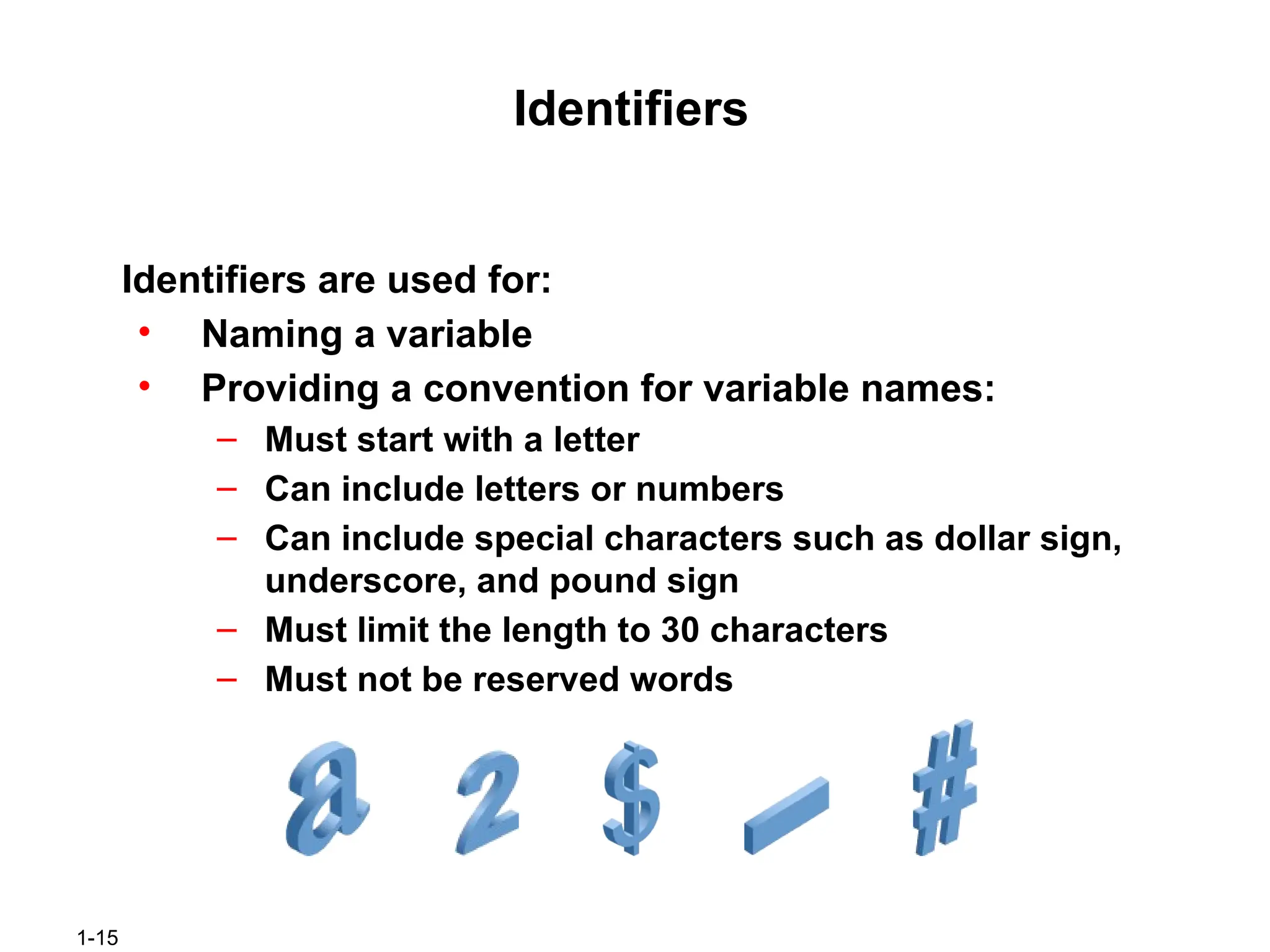 1-15
Identifiers
Identifiers are used for:
• Naming a variable
• Providing a convention for variable names:
– Must start with a letter
– Can include letters or numbers
– Can include special characters such as dollar sign,
underscore, and pound sign
– Must limit the length to 30 characters
– Must not be reserved words
 