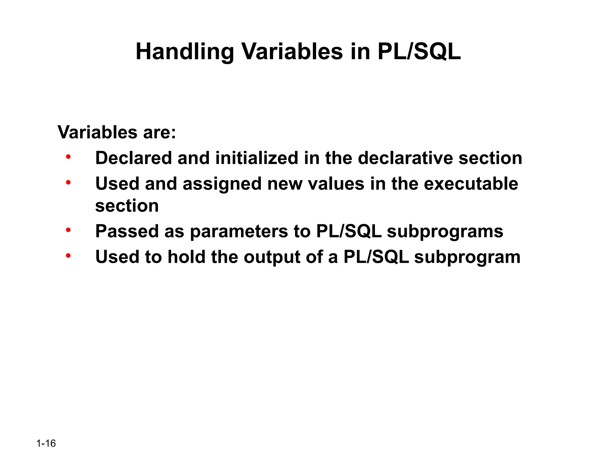 1-16
Handling Variables in PL/SQL
Variables are:
• Declared and initialized in the declarative section
• Used and assigned new values in the executable
section
• Passed as parameters to PL/SQL subprograms
• Used to hold the output of a PL/SQL subprogram
 