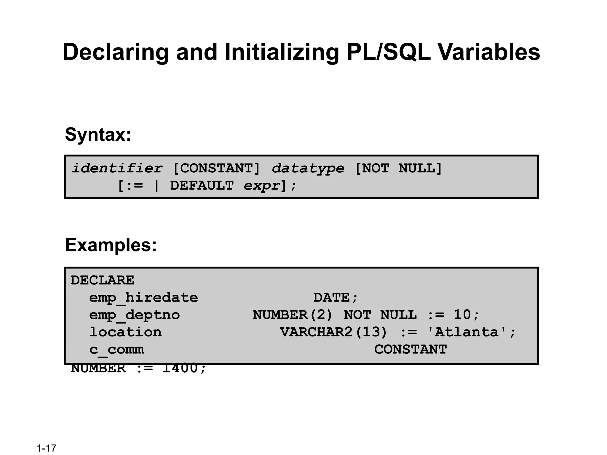 1-17
Declaring and Initializing PL/SQL Variables
Syntax:
Examples:
identifier [CONSTANT] datatype [NOT NULL]
[:= | DEFAULT expr];
DECLARE
emp_hiredate DATE;
emp_deptno NUMBER(2) NOT NULL := 10;
location VARCHAR2(13) := 'Atlanta';
c_comm CONSTANT
NUMBER := 1400;
 