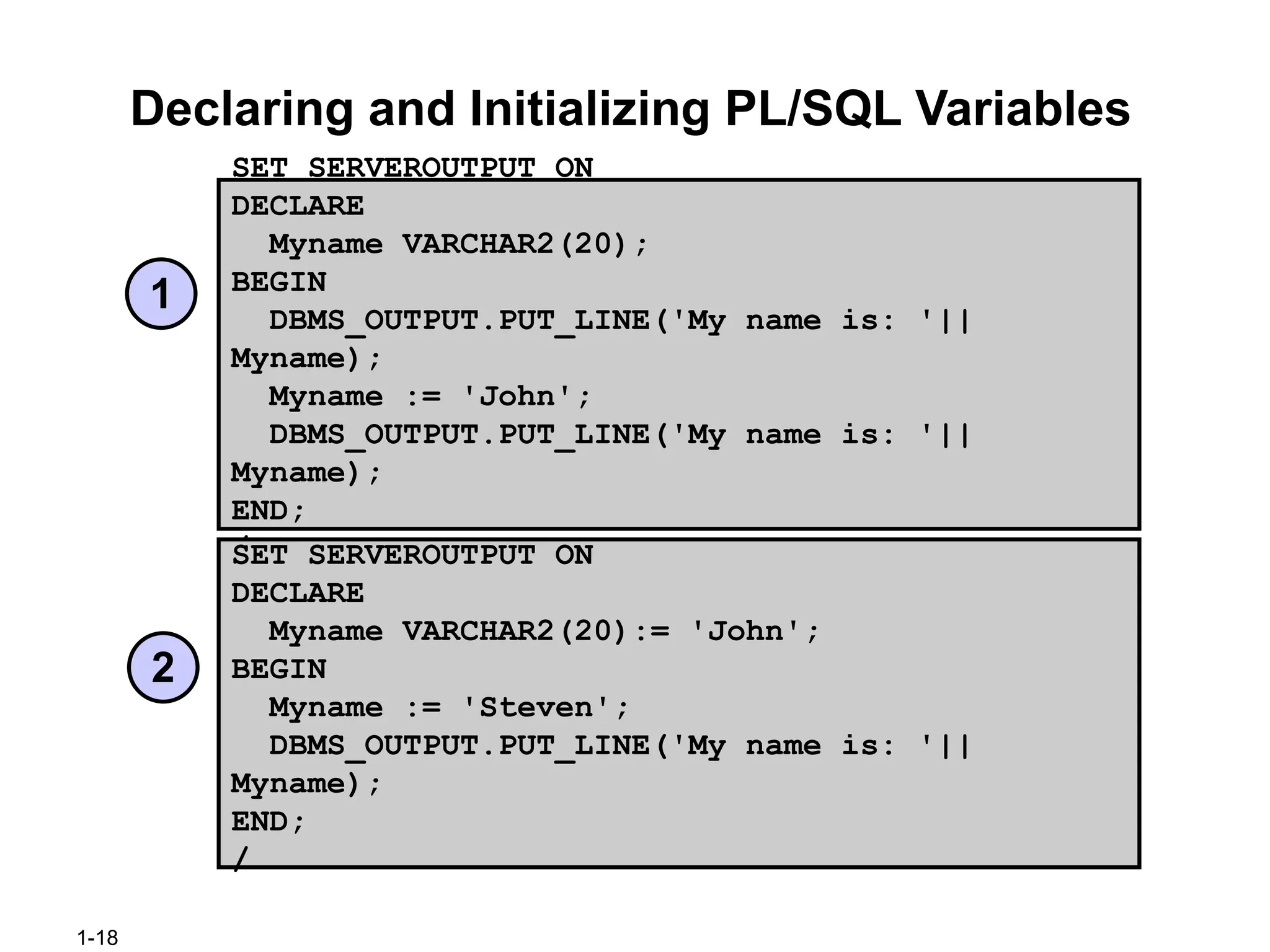 1-18
Declaring and Initializing PL/SQL Variables
SET SERVEROUTPUT ON
DECLARE
Myname VARCHAR2(20);
BEGIN
DBMS_OUTPUT.PUT_LINE('My name is: '||
Myname);
Myname := 'John';
DBMS_OUTPUT.PUT_LINE('My name is: '||
Myname);
END;
/
SET SERVEROUTPUT ON
DECLARE
Myname VARCHAR2(20):= 'John';
BEGIN
Myname := 'Steven';
DBMS_OUTPUT.PUT_LINE('My name is: '||
Myname);
END;
/
1
2
 