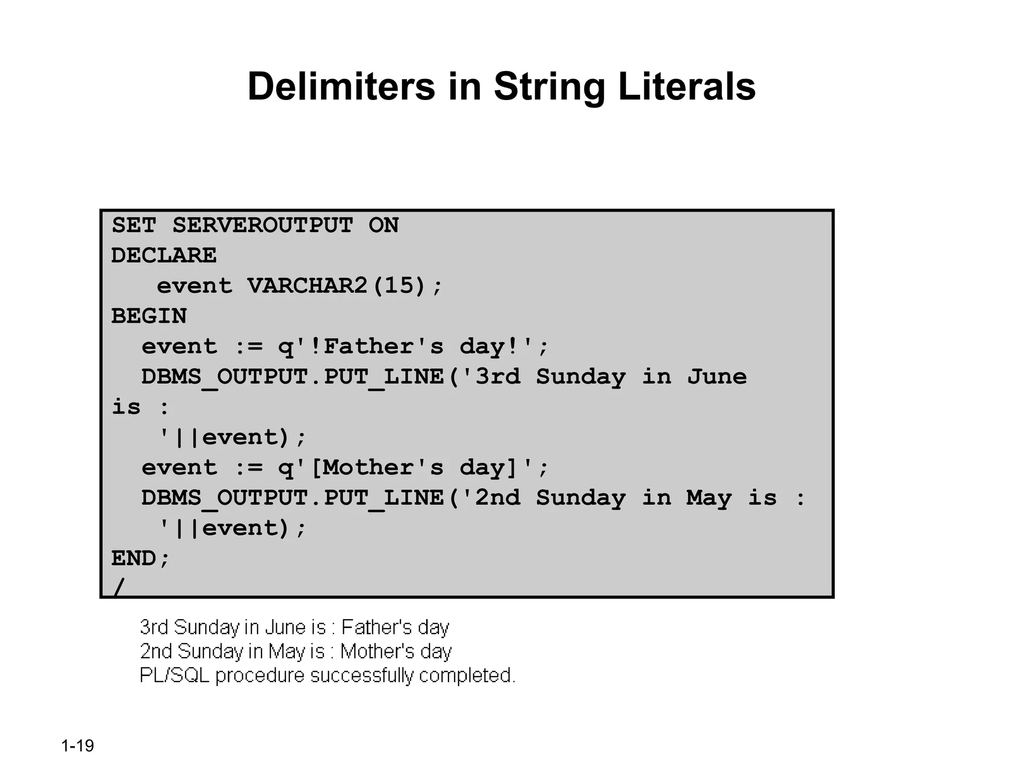 1-19
Delimiters in String Literals
SET SERVEROUTPUT ON
DECLARE
event VARCHAR2(15);
BEGIN
event := q'!Father's day!';
DBMS_OUTPUT.PUT_LINE('3rd Sunday in June
is :
'||event);
event := q'[Mother's day]';
DBMS_OUTPUT.PUT_LINE('2nd Sunday in May is :
'||event);
END;
/
 