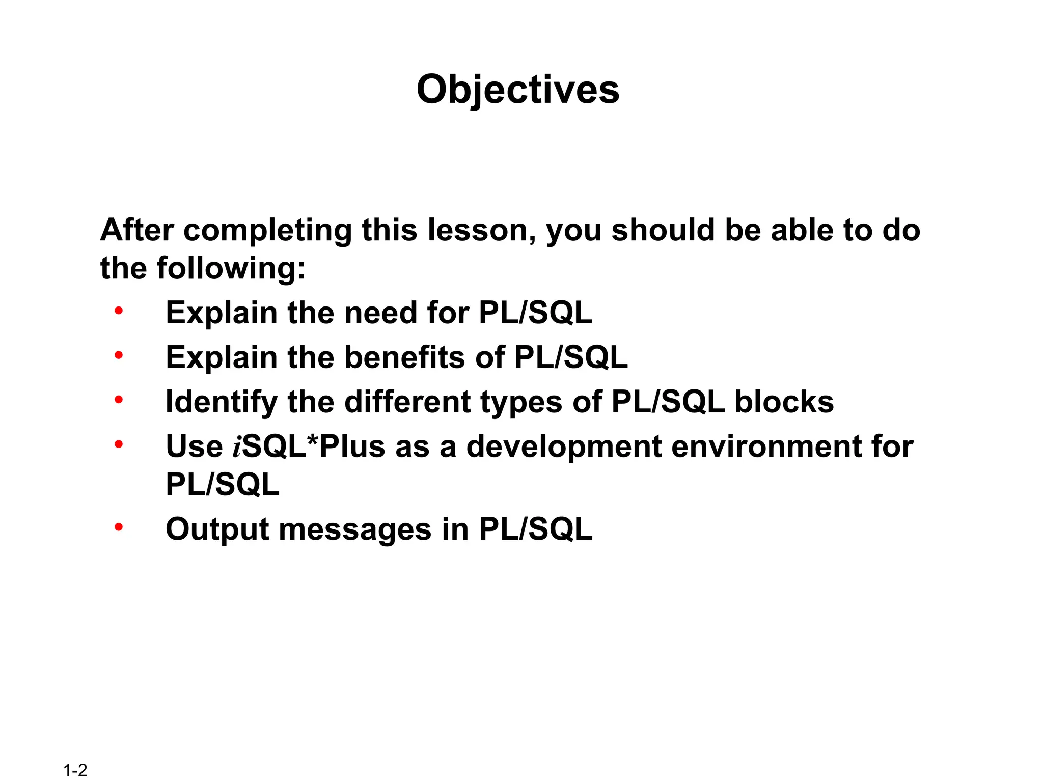 1-2
Objectives
After completing this lesson, you should be able to do
the following:
• Explain the need for PL/SQL
• Explain the benefits of PL/SQL
• Identify the different types of PL/SQL blocks
• Use iSQL*Plus as a development environment for
PL/SQL
• Output messages in PL/SQL
 