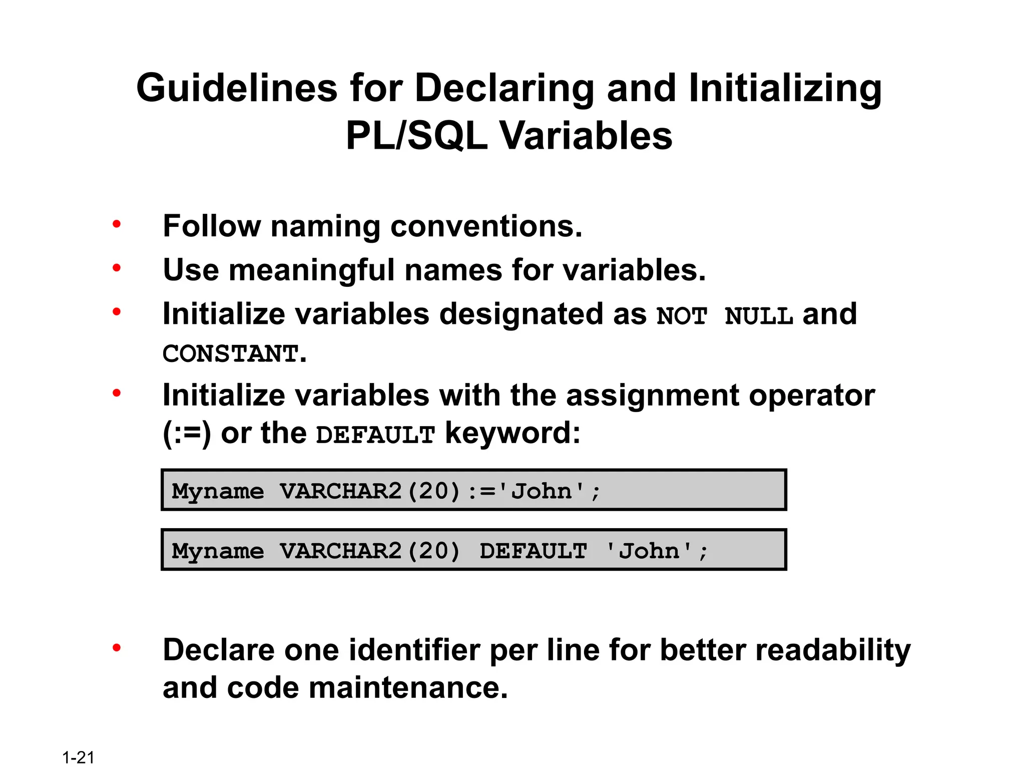 1-21
Guidelines for Declaring and Initializing
PL/SQL Variables
• Follow naming conventions.
• Use meaningful names for variables.
• Initialize variables designated as NOT NULL and
CONSTANT.
• Initialize variables with the assignment operator
(:=) or the DEFAULT keyword:
• Declare one identifier per line for better readability
and code maintenance.
Myname VARCHAR2(20):='John';
Myname VARCHAR2(20) DEFAULT 'John';
 