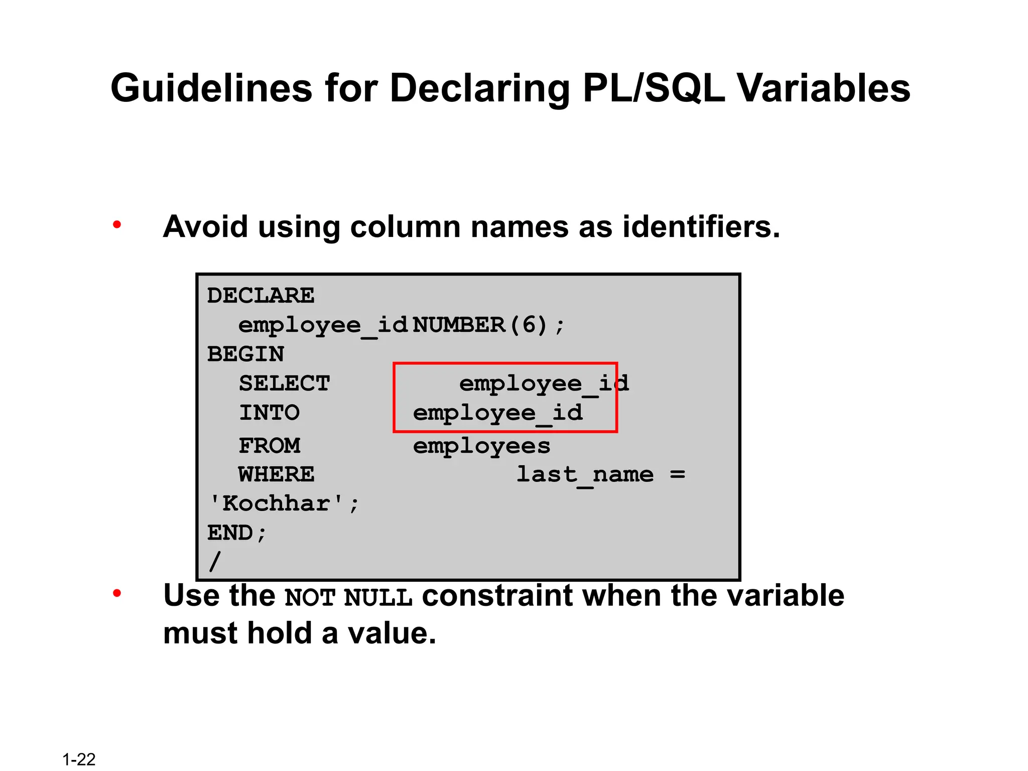 1-22
Guidelines for Declaring PL/SQL Variables
• Avoid using column names as identifiers.
DECLARE
employee_id NUMBER(6);
BEGIN
SELECT employee_id
INTO employee_id
FROM employees
WHERE last_name =
'Kochhar';
END;
/
• Use the NOT NULL constraint when the variable
must hold a value.
 