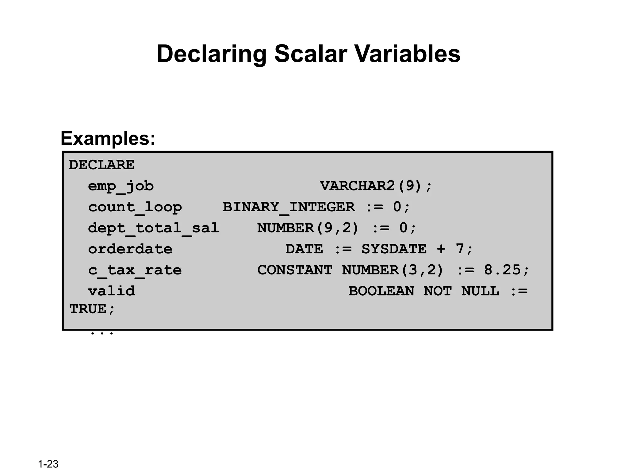 1-23
Declaring Scalar Variables
Examples:
DECLARE
emp_job VARCHAR2(9);
count_loop BINARY_INTEGER := 0;
dept_total_sal NUMBER(9,2) := 0;
orderdate DATE := SYSDATE + 7;
c_tax_rate CONSTANT NUMBER(3,2) := 8.25;
valid BOOLEAN NOT NULL :=
TRUE;
...
 
