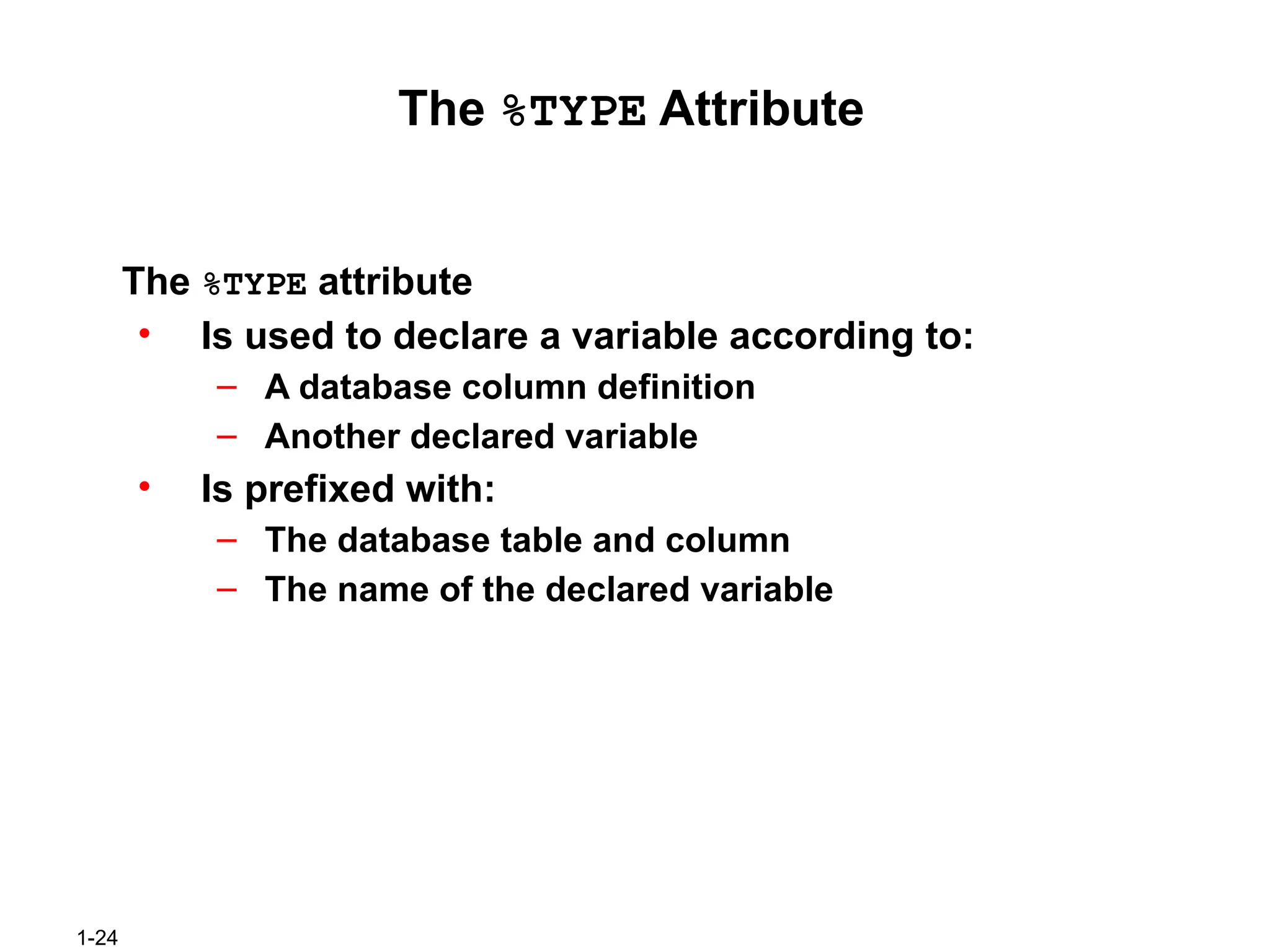 1-24
The %TYPE Attribute
The %TYPE attribute
• Is used to declare a variable according to:
– A database column definition
– Another declared variable
• Is prefixed with:
– The database table and column
– The name of the declared variable
 